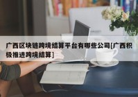 广西区块链跨境结算平台有哪些公司[广西积极推进跨境结算]